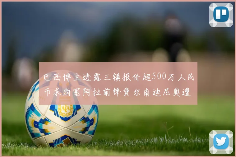 巴西博主透露三镇报价超500万人民币求购塞阿拉前锋费尔南迪尼奥遭拒绝