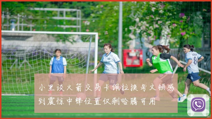 小里谈火箭交易卡佩拉换考文顿感到震惊中锋位置仅剩哈腾可用