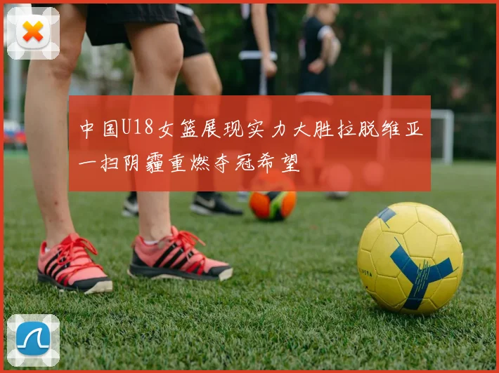 中国U18女篮展现实力大胜拉脱维亚一扫阴霾重燃夺冠希望