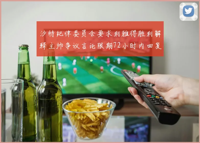 沙特纪律委员会要求利雅得胜利解释主帅争议言论限期72小时内回复