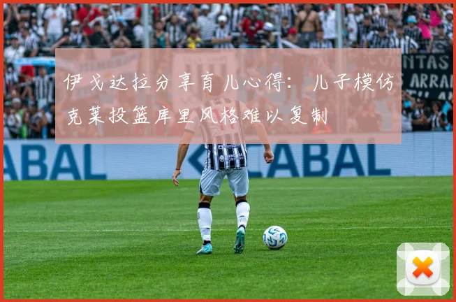 伊戈达拉分享育儿心得：儿子模仿克莱投篮库里风格难以复制
