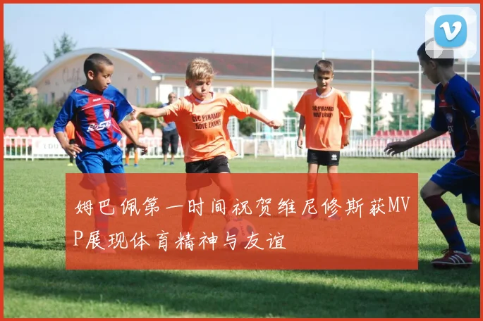 姆巴佩第一时间祝贺维尼修斯获MVP展现体育精神与友谊