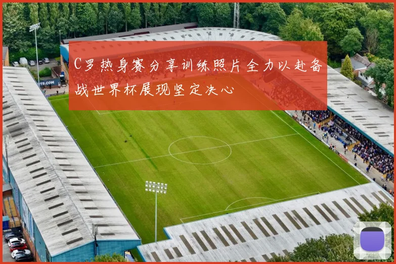 C罗热身赛分享训练照片全力以赴备战世界杯展现坚定决心
