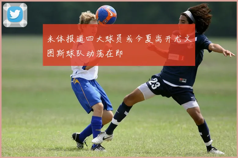 米体报道四大球员或今夏离开尤文图斯球队动荡在即