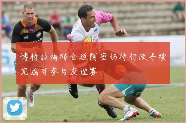 博特拉梅转会迈阿密仍待行政手续完成可参与友谊赛