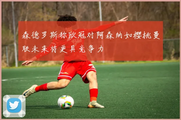 森德罗斯称欧冠对阿森纳如樱桃曼联未来将更具竞争力