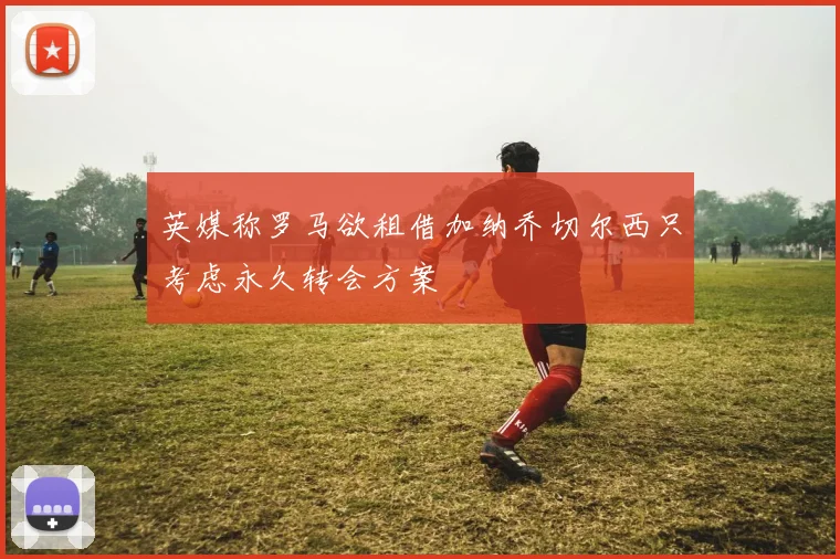 英媒称罗马欲租借加纳乔切尔西只考虑永久转会方案