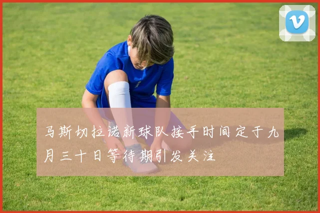 马斯切拉诺新球队接手时间定于九月三十日等待期引发关注
