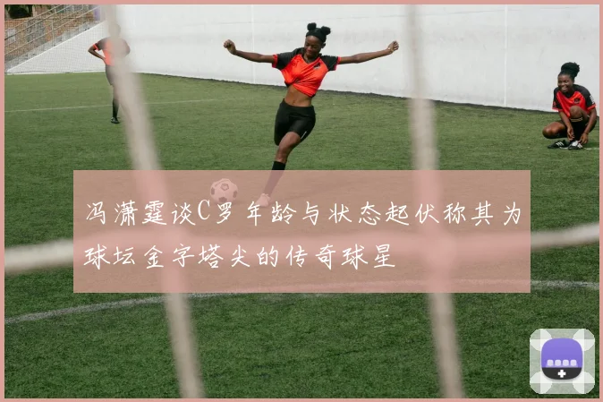 冯潇霆谈C罗年龄与状态起伏称其为球坛金字塔尖的传奇球星