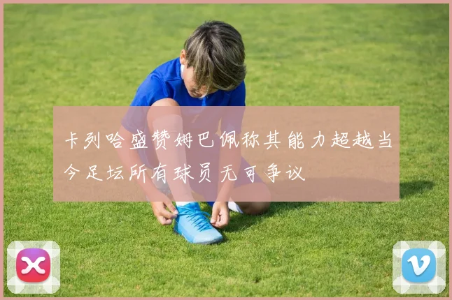 卡列哈盛赞姆巴佩称其能力超越当今足坛所有球员无可争议