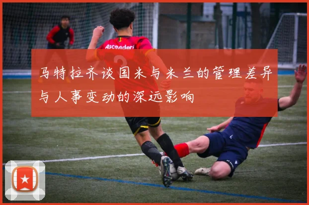 马特拉齐谈国米与米兰的管理差异与人事变动的深远影响