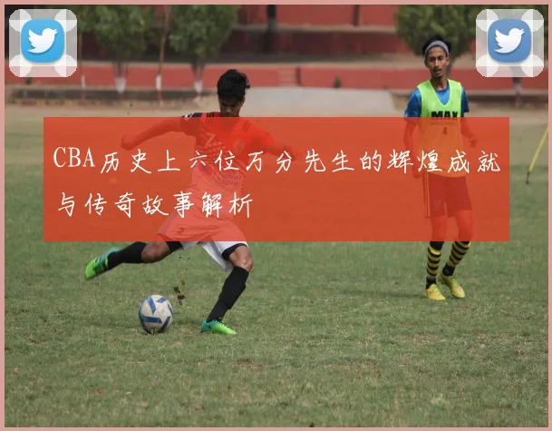 CBA历史上六位万分先生的辉煌成就与传奇故事解析