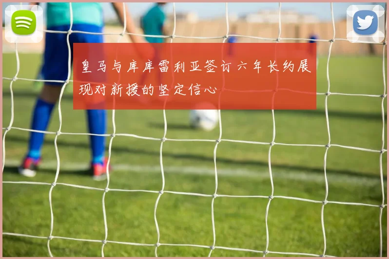皇马与库库雷利亚签订六年长约展现对新援的坚定信心