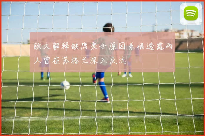 欧文解释缺席聚会原因乐福透露两人曾在苏格兰深入交流