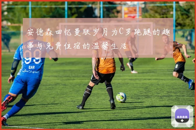 安德森回忆曼联岁月为C罗跑腿的趣事与免费住宿的温馨生活