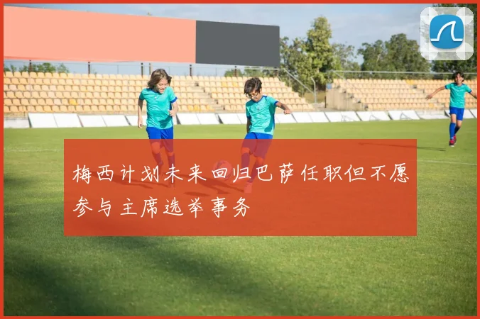 梅西计划未来回归巴萨任职但不愿参与主席选举事务