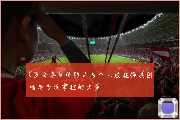 C罗分享训练照片与个人成就强调团结与专注掌控的力量