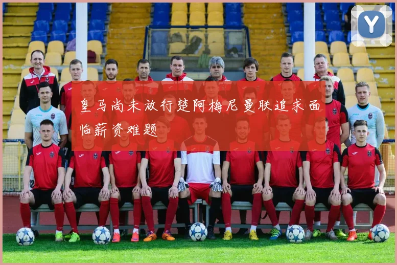 皇马尚未放行楚阿梅尼曼联追求面临薪资难题