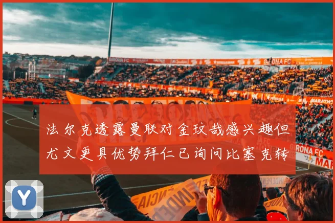 法尔克透露曼联对金玟哉感兴趣但尤文更具优势拜仁已询问比塞克转会情况
