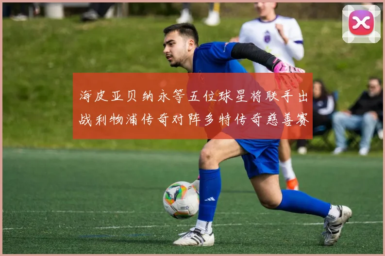海皮亚贝纳永等五位球星将联手出战利物浦传奇对阵多特传奇慈善赛