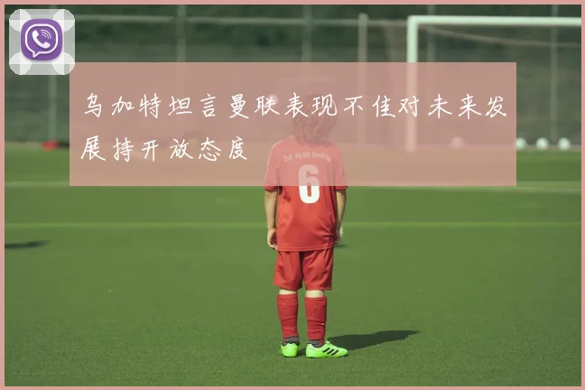 乌加特坦言曼联表现不佳对未来发展持开放态度